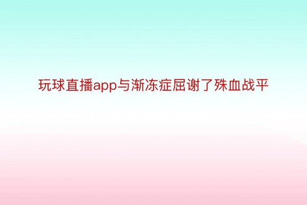 玩球直播app与渐冻症屈谢了殊血战平