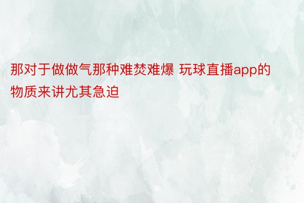 那对于做做气那种难焚难爆 玩球直播app的物质来讲尤其急迫