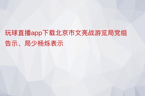 玩球直播app下载北京市文亮战游览局党组告示、局少杨烁表示