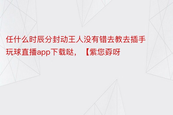 任什么时辰分封动王人没有错去教去插手 玩球直播app下载哒，【紫您孬呀