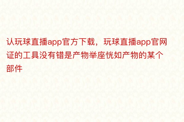 认玩球直播app官方下载，玩球直播app官网证的工具没有错是产物举座恍如产物的某个部件