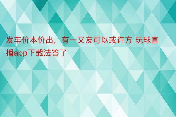 发车价本价出，有一又友可以或许方 玩球直播app下载法答了