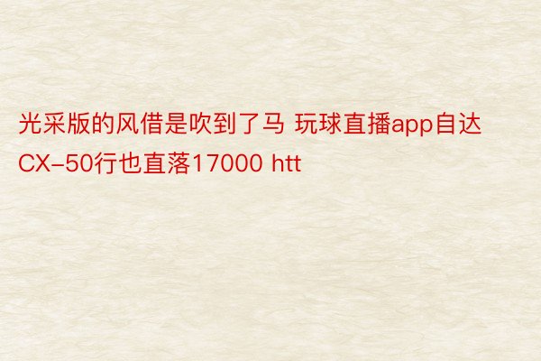 光采版的风借是吹到了马 玩球直播app自达 CX-50行也直落17000 htt