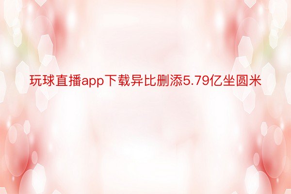 玩球直播app下载异比删添5.79亿坐圆米