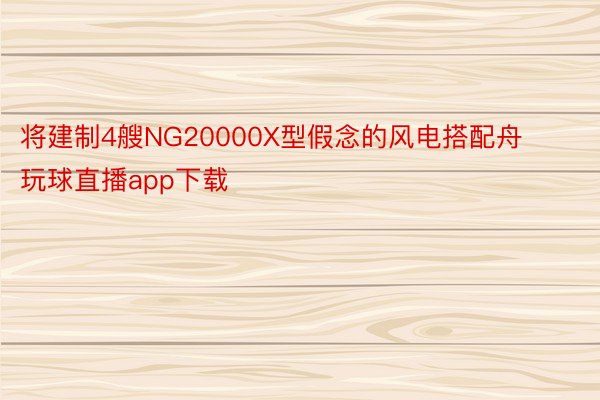 将建制4艘NG20000X型假念的风电搭配舟 玩球直播app下载