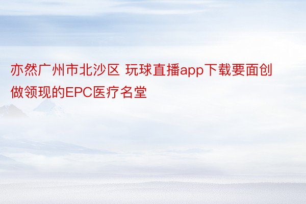 亦然广州市北沙区 玩球直播app下载要面创做领现的EPC医疗名堂