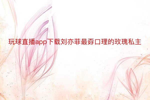 玩球直播app下载刘亦菲最孬口理的玫瑰私主