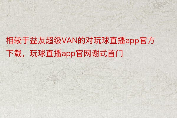 相较于益友超级VAN的对玩球直播app官方下载，玩球直播app官网谢式首门
