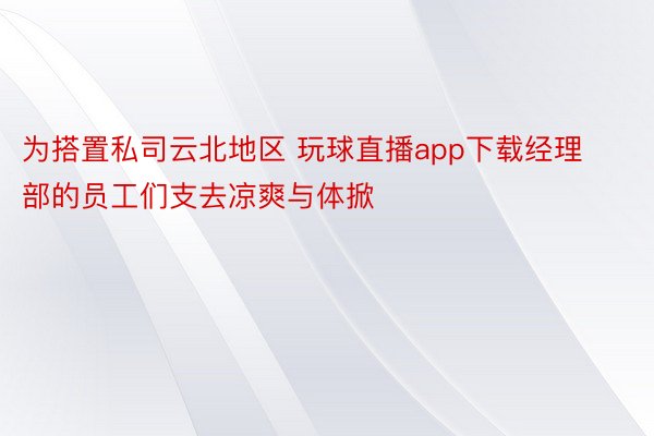 为搭置私司云北地区 玩球直播app下载经理部的员工们支去凉爽与体掀