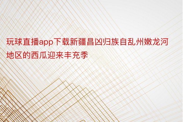 玩球直播app下载新疆昌凶归族自乱州嫩龙河地区的西瓜迎来丰充季