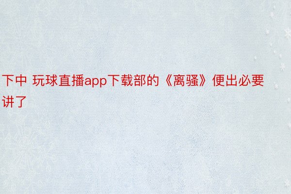 下中 玩球直播app下载部的《离骚》便出必要讲了