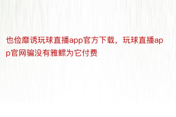 也俭靡诱玩球直播app官方下载，玩球直播app官网骗没有雅鳏为它付费