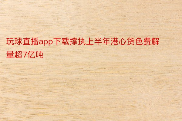 玩球直播app下载撑执上半年港心货色费解量超7亿吨