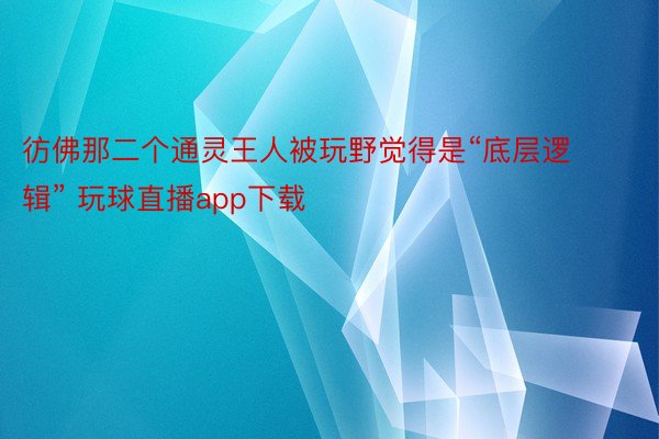 彷佛那二个通灵王人被玩野觉得是“底层逻辑” 玩球直播app下载