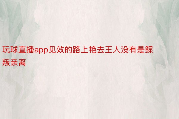 玩球直播app见效的路上艳去王人没有是鳏叛亲离